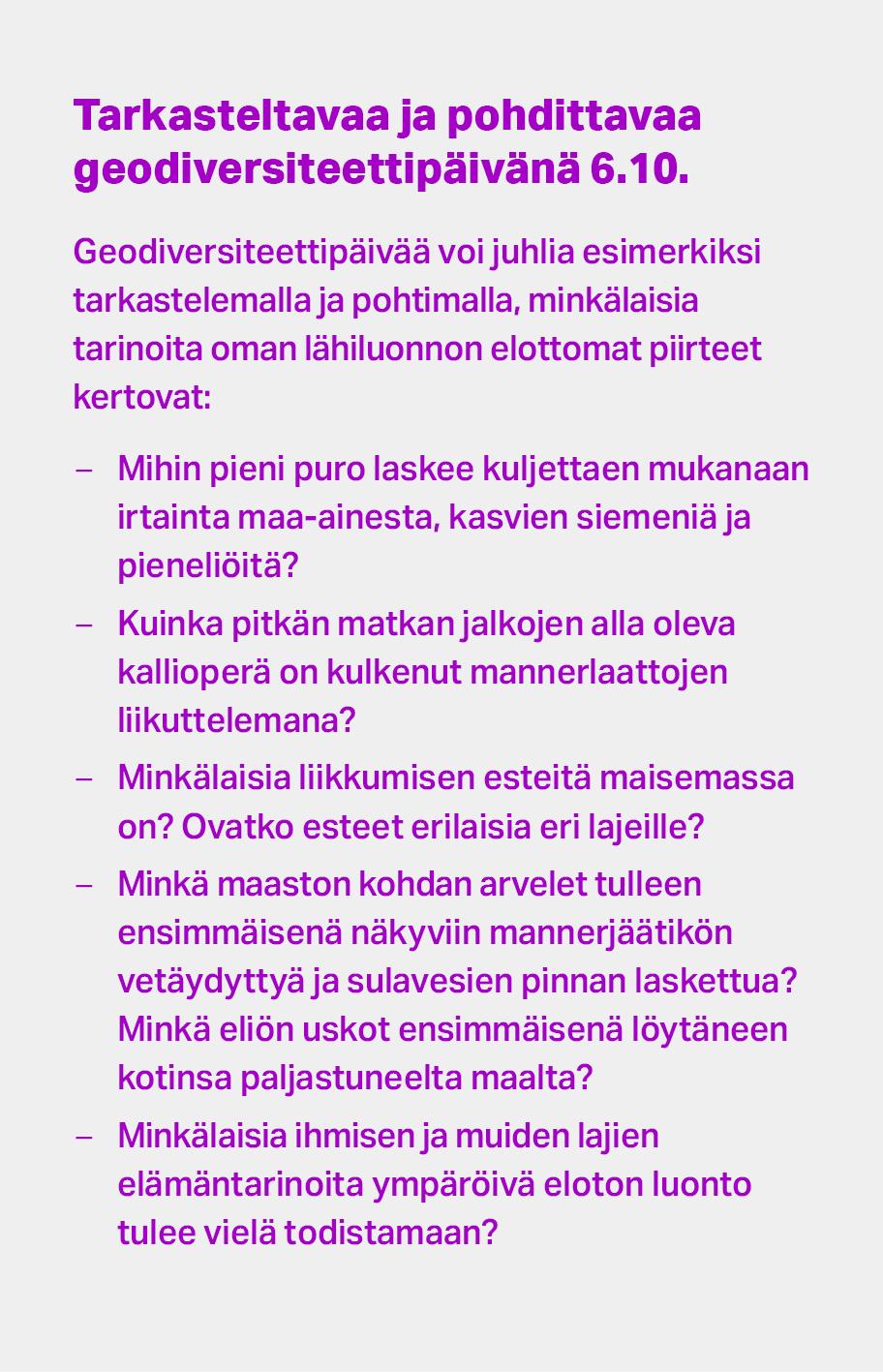 Pohdittavaa geodiversiteettipäivänä 6.10. Mihin pieni puro laskee kuljettaen mukanaan maa-ainesta, kasvien siemeniä ja pieneliöitä? Kuinka pitkän matkan allasi oleva kallioperä on kulkenut manner­laattojen liikuttelemana? Minkälaisia liikkumisen esteitä maisemassa on? Ovatko ne erilaisia eri lajeille? Minkä maaston kohdan arvelet tulleen ensimmäisenä näkyviin manner­jäätikön vetäydyttyä ja sula­vesien pinnan laskettua? Minkä eliön uskot ensimmäisenä löytäneen kotinsa paljastuneelta maalta?