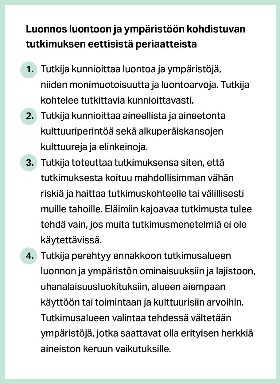 Luonnos luontoon ja ympäristöön kohdistuvan tutkimuksen eettisistä periaatteista. Lyhennetty. 1. Tutkija kunnioittaa luontoa ja ympäristöjä, niiden monimuotoisuutta ja luontoarvoja. 2. Tutkija kunnioittaa kulttuuriperintöä, alkuperäiskansojen kulttuureja ja elinkeinoja. 3. Tutkimuksesta on mahdollisimman vähän riskiä ja haittaa tutkimuskohteelle tai muille tahoille. 4. Tutkija perehtyy ennakkoon tutkimusalueen ominaisuuksiin, lajistoon, uhanalaisuusluokituksiin, aiempaan käyttöön ja kulttuurisiin arvoihin.